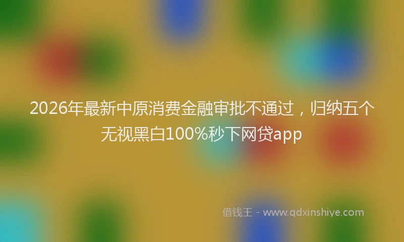 2026年最新中原消费金融审批不通过，归纳五个无视黑白100%秒下网贷app