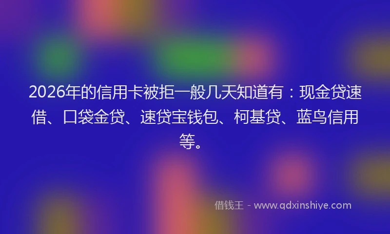 2026年的信用卡被拒一般几天知道有：现金贷速借、口袋金贷、速贷宝钱包、柯基贷、蓝鸟信用等。