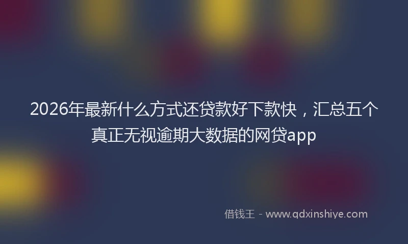 2026年最新什么方式还贷款好下款快,汇总五个真正无视逾期大数据的网贷app