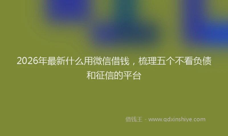 2026年最新什么用微信借钱,梳理五个不看负债和征信的平台