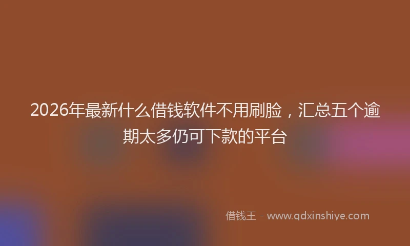 2026年最新什么借钱软件不用刷脸，汇总五个逾期太多仍可下款的平台