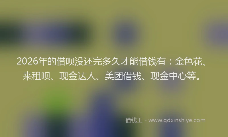 2026年的借呗没还完多久才能借钱有：金色花、来租呗、现金达人、美团借钱、现金中心等。