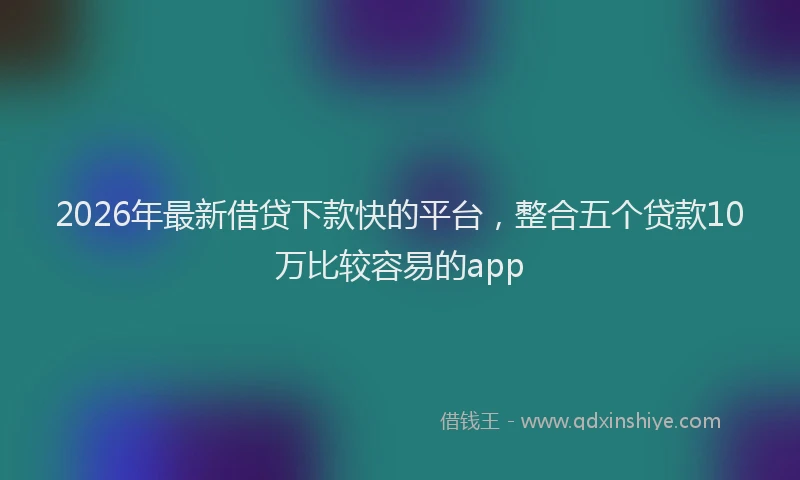 2026年最新借贷下款快的平台,整合五个贷款10万比较容易的app