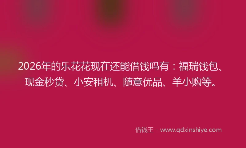2026年的乐花花现在还能借钱吗有：福瑞钱包、现金秒贷、小安租机、随意优品、羊小购等。