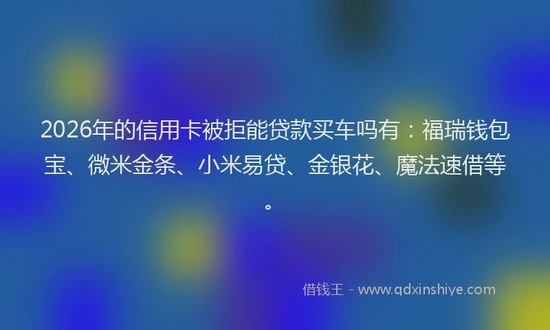 2026年的信用卡被拒能贷款买车吗有：福瑞钱包宝、微米金条、小米易贷、金银花、魔法速借等。