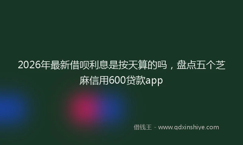 2026年最新借呗利息是按天算的吗，盘点五个芝麻信用600贷款app