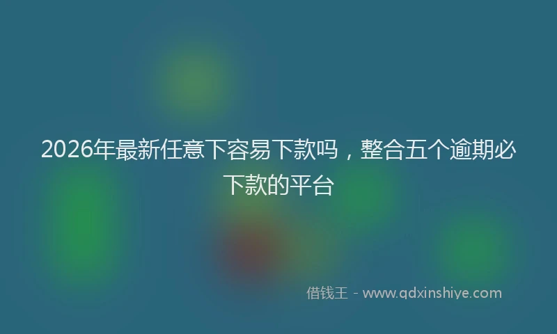 2026年最新任意下容易下款吗，整合五个逾期必下款的平台