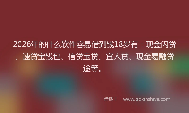 2026年的什么软件容易借到钱18岁有：现金闪贷、速贷宝钱包、信贷宝贷、宜人贷、现金易融贷途等。
