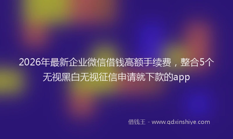 2026年最新企业微信借钱高额手续费，整合5个无视黑白无视征信申请就下款的app