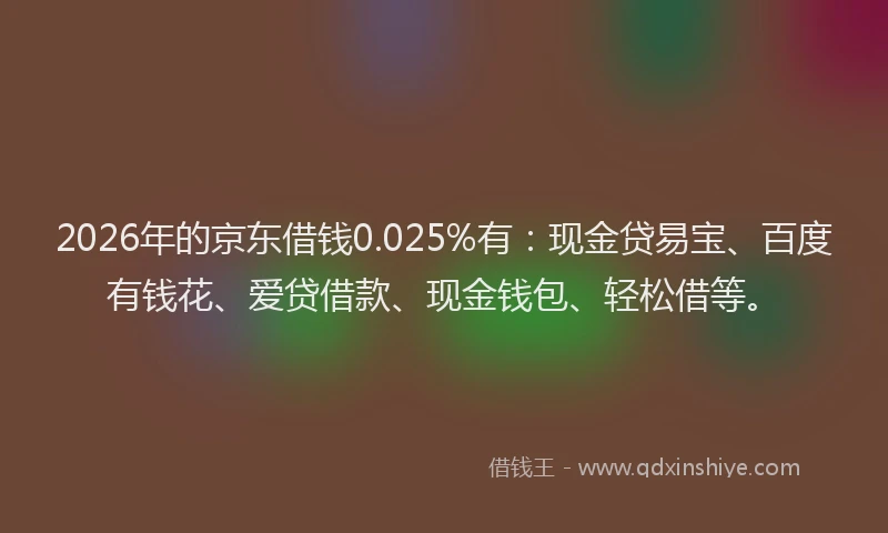 2026年的京东借钱0.025%有:现金贷易宝、百度有钱花、爱贷借款、现金钱包、轻松借等。