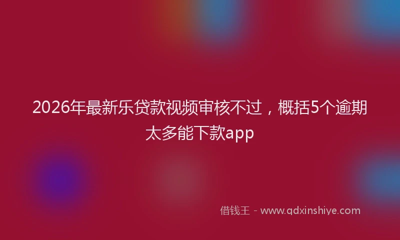 2026年最新乐贷款视频审核不过，概括5个逾期太多能下款app