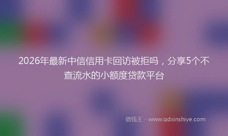 2026年最新中信信用卡回访被拒吗，分享5个不查流水的小额度贷款平台
