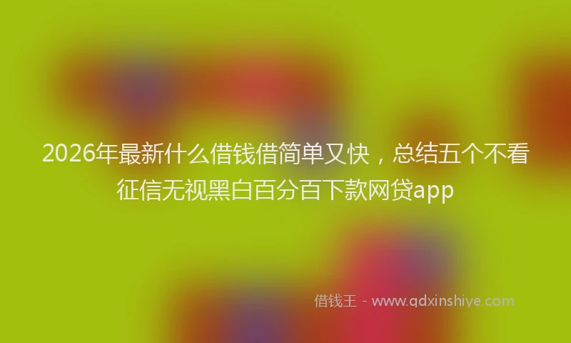 2026年最新什么借钱借简单又快，总结五个不看征信无视黑白百分百下款网贷app