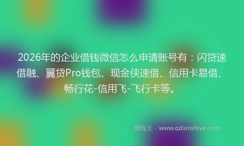 2026年的企业借钱微信怎么申请账号有：闪贷速借融、翼贷Pro钱包、现金侠速借、信用卡易借、畅行花-信用飞-飞行卡等。