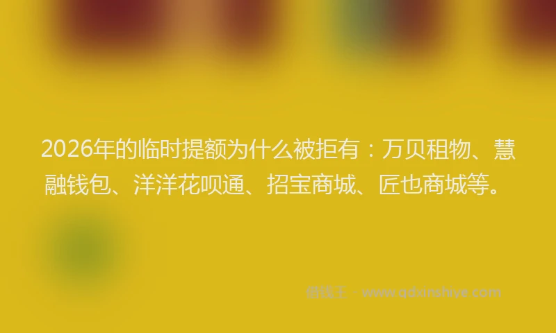 2026年的临时提额为什么被拒有：万贝租物、慧融钱包、洋洋花呗通、招宝商城、匠也商城等。