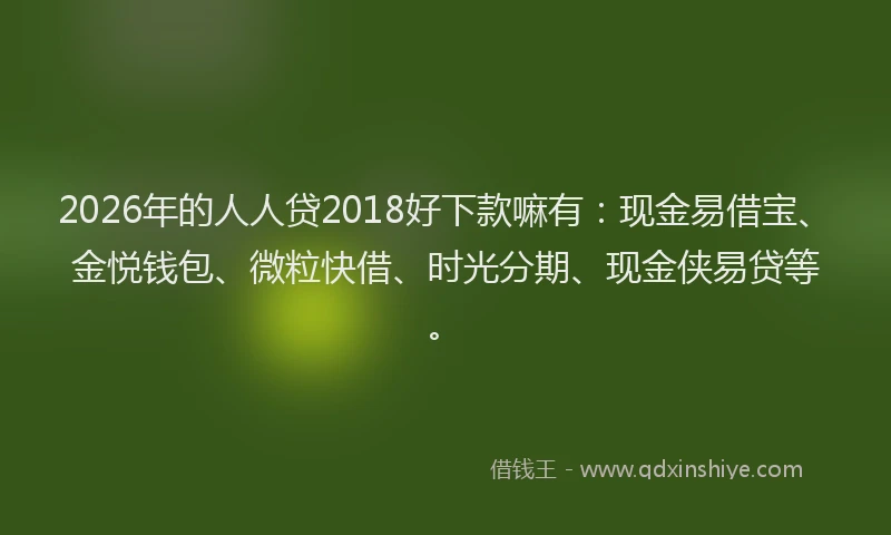2026年的人人贷2018好下款嘛有：现金易借宝、金悦钱包、微粒快借、时光分期、现金侠易贷等。