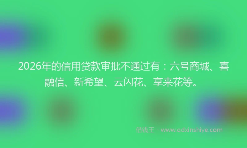 2026年的信用贷款审批不通过有：六号商城、喜融信、新希望、云闪花、享来花等。