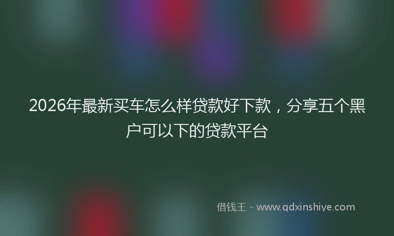 2026年最新买车怎么样贷款好下款，分享五个黑户可以下的贷款平台