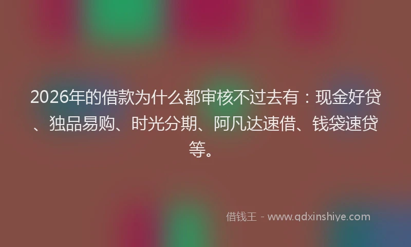 2026年的借款为什么都审核不过去有：现金好贷、独品易购、时光分期、阿凡达速借、钱袋速贷等。