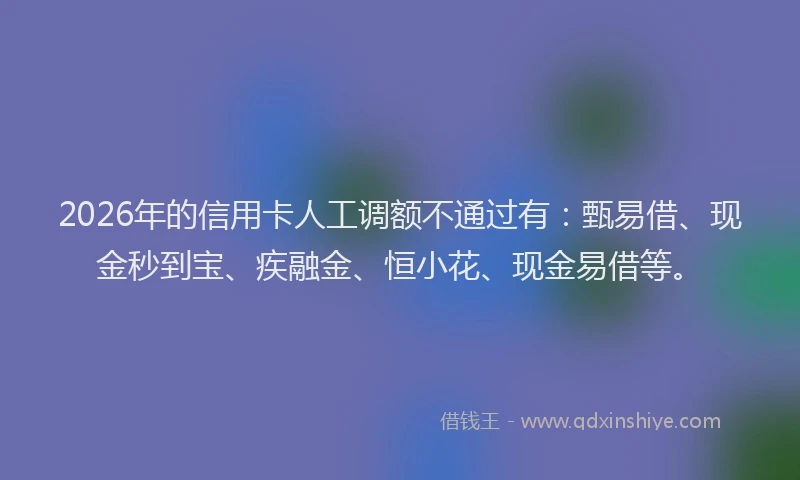 2026年的信用卡人工调额不通过有:甄易借、现金秒到宝、疾融金、恒小花、现金易借等。