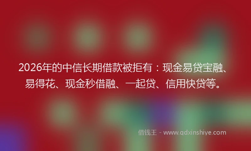 2026年的中信长期借款被拒有:现金易贷宝融、易得花、现金秒借融、一起贷、信用快贷等。