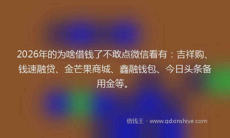 2026年的为啥借钱了不敢点微信看有：吉祥购、钱速融贷、金芒果商城、鑫融钱包、今日头条备用金等。