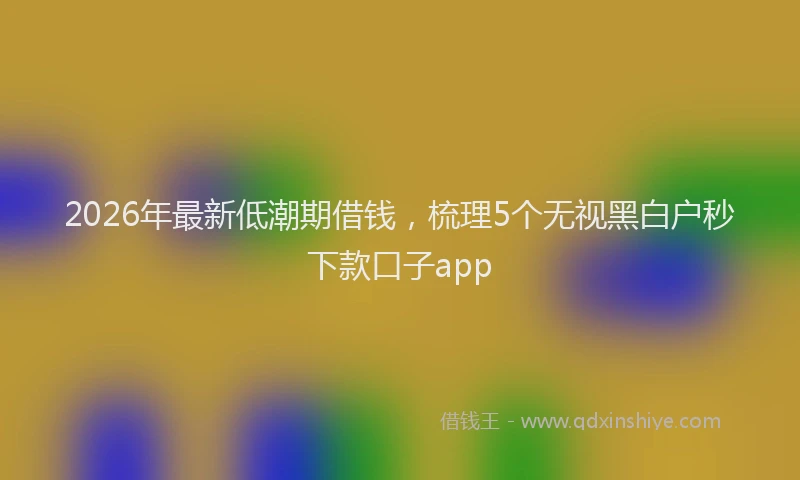 2026年最新低潮期借钱,梳理5个无视黑白户秒下款口子app