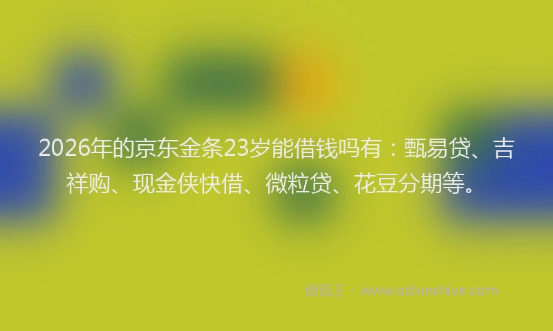 2026年的京东金条23岁能借钱吗有：甄易贷、吉祥购、现金侠快借、微粒贷、花豆分期等。