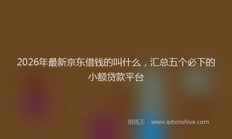 2026年最新京东借钱的叫什么，汇总五个必下的小额贷款平台
