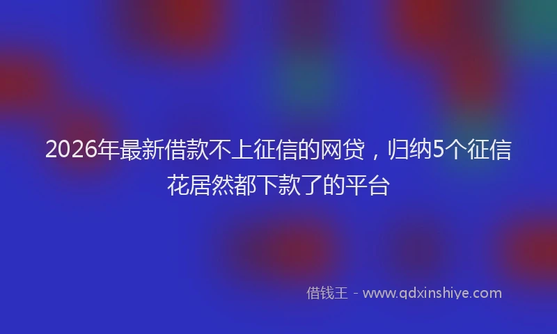 2026年最新借款不上征信的网贷，归纳5个征信花居然都下款了的平台