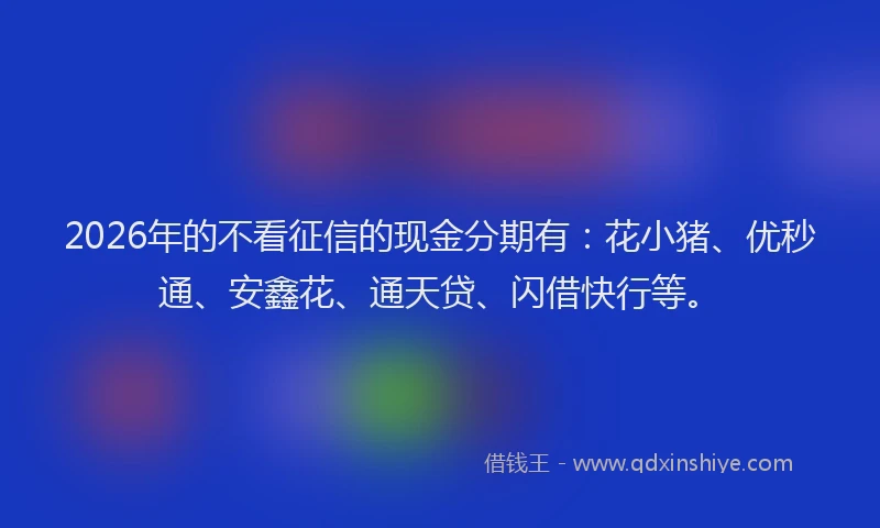 2026年的不看征信的现金分期有：花小猪、优秒通、安鑫花、通天贷、闪借快行等。