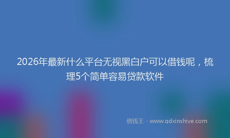 2026年最新什么平台无视黑白户可以借钱呢，梳理5个简单容易贷款软件