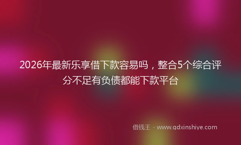 2026年最新乐享借下款容易吗，整合5个综合评分不足有负债都能下款平台