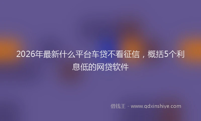 2026年最新什么平台车贷不看征信，概括5个利息低的网贷软件