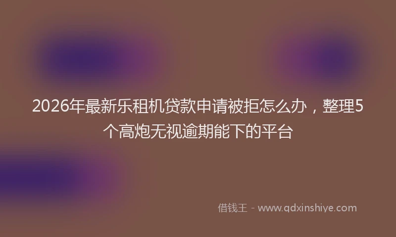 2026年最新乐租机贷款申请被拒怎么办，整理5个高炮无视逾期能下的平台