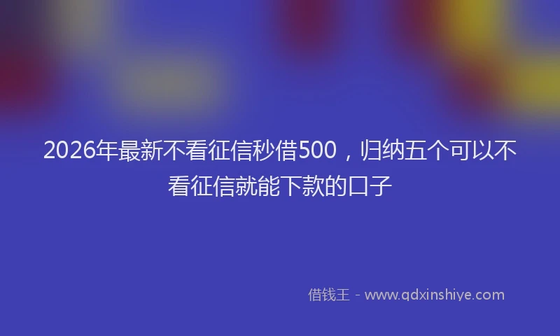 2026年最新不看征信秒借500,归纳五个可以不看征信就能下款的口子