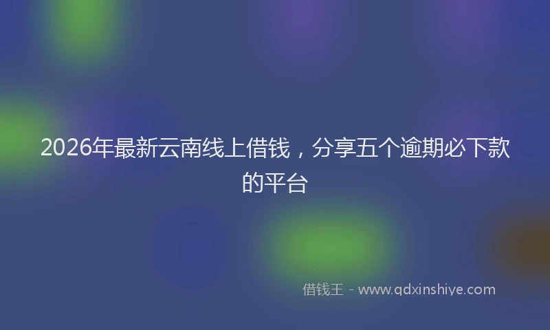 2026年最新云南线上借钱，分享五个逾期必下款的平台