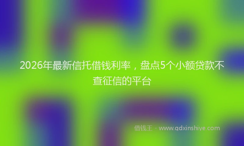 2026年最新信托借钱利率，盘点5个小额贷款不查征信的平台