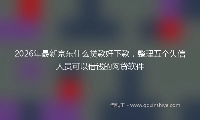 2026年最新京东什么贷款好下款，整理五个失信人员可以借钱的网贷软件