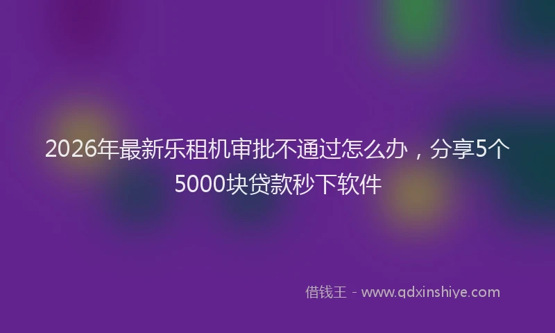2026年最新乐租机审批不通过怎么办，分享5个5000块贷款秒下软件
