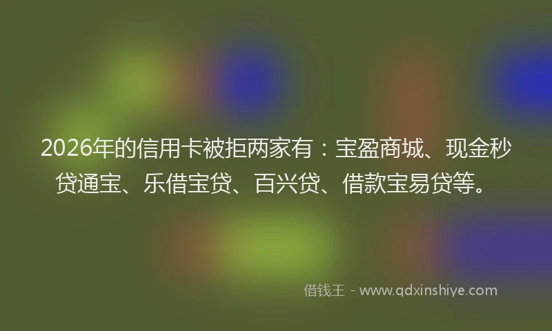 2026年的信用卡被拒两家有：宝盈商城、现金秒贷通宝、乐借宝贷、百兴贷、借款宝易贷等。