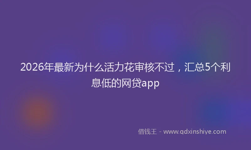 2026年最新为什么活力花审核不过,汇总5个利息低的网贷app