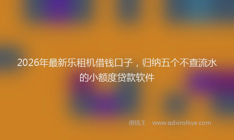 2026年最新乐租机借钱口子，归纳五个不查流水的小额度贷款软件
