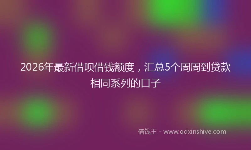 2026年最新借呗借钱额度，汇总5个周周到贷款相同系列的口子