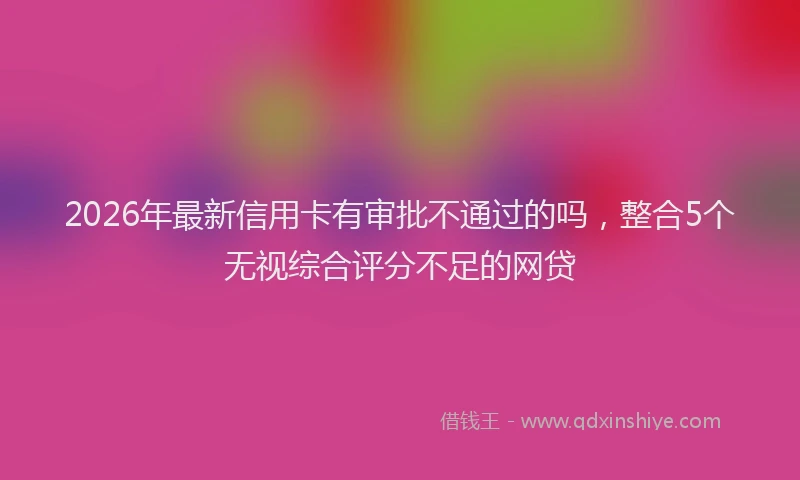 2026年最新信用卡有审批不通过的吗，整合5个无视综合评分不足的网贷