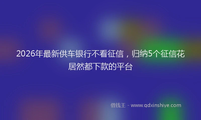 2026年最新供车银行不看征信,归纳5个征信花居然都下款的平台
