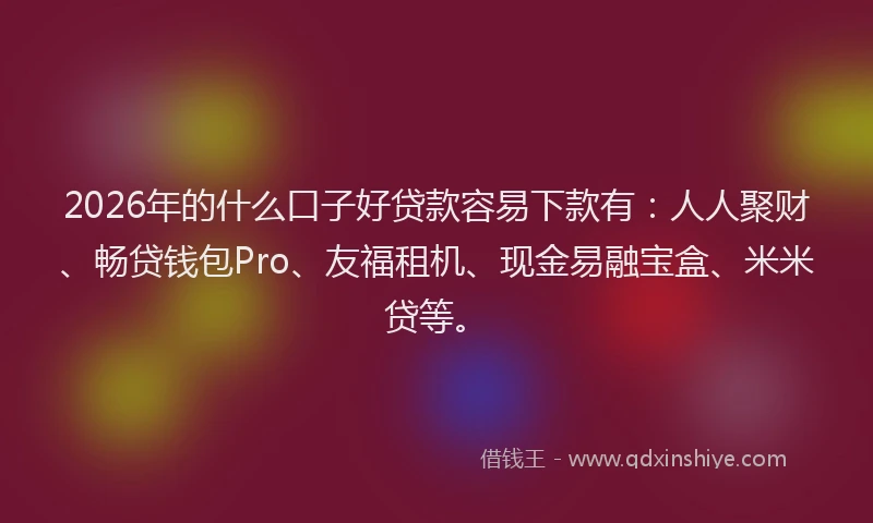 2026年的什么口子好贷款容易下款有：人人聚财、畅贷钱包Pro、友福租机、现金易融宝盒、米米贷等。