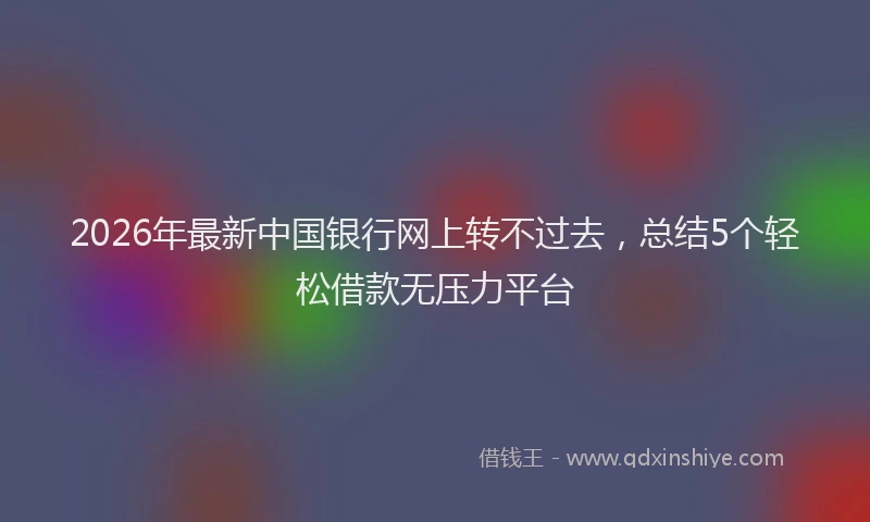 2026年最新中国银行网上转不过去，总结5个轻松借款无压力平台