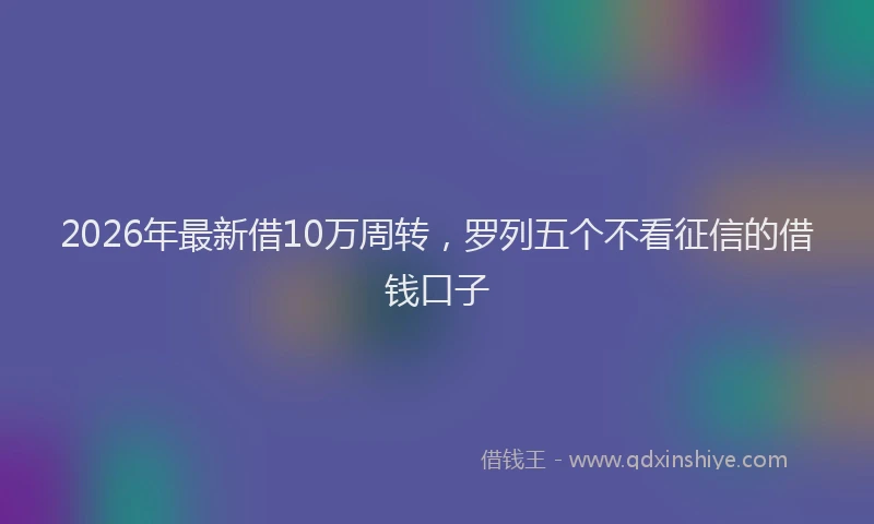 2026年最新借10万周转，罗列五个不看征信的借钱口子