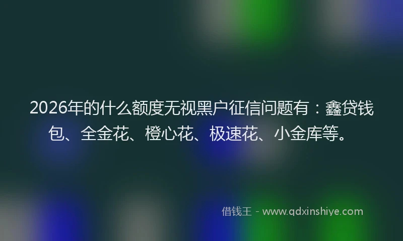 2026年的什么额度无视黑户征信问题有:鑫贷钱包、全金花、橙心花、极速花、小金库等。